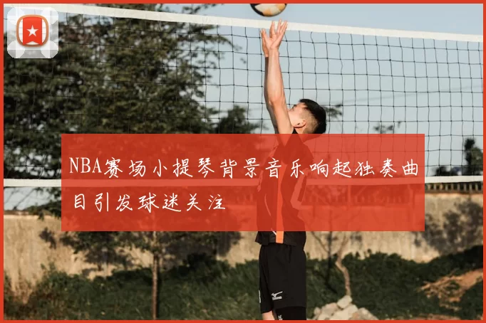 NBA赛场小提琴背景音乐响起独奏曲目引发球迷关注