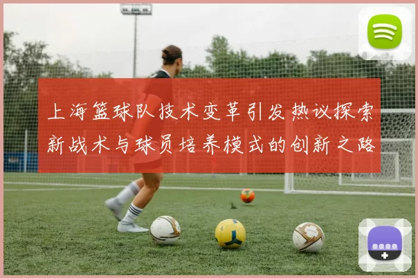 上海篮球队技术变革引发热议探索新战术与球员培养模式的创新之路
