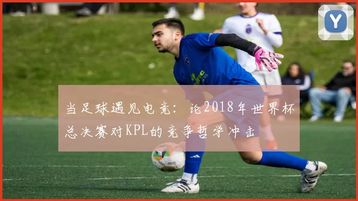 当足球遇见电竞：论2018年世界杯总决赛对KPL的竞争哲学冲击