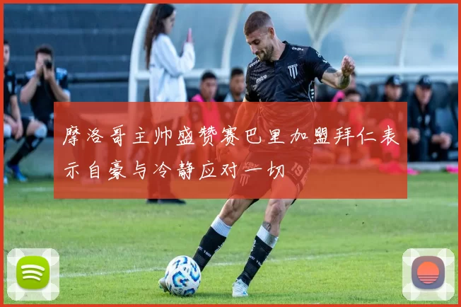 摩洛哥主帅盛赞赛巴里加盟拜仁表示自豪与冷静应对一切