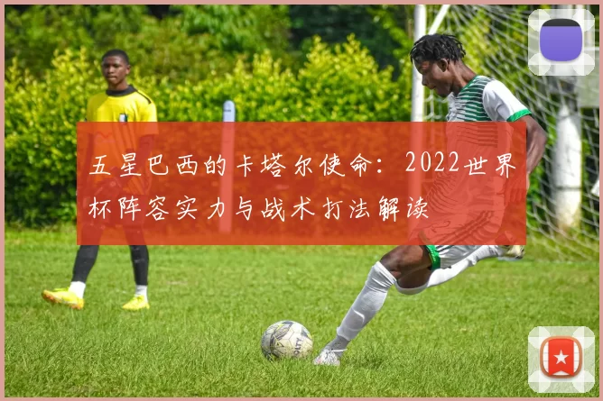 五星巴西的卡塔尔使命:2022世界杯阵容实力与战术打法解读