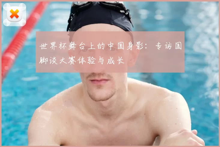 世界杯舞台上的中国身影:专访国脚谈大赛体验与成长