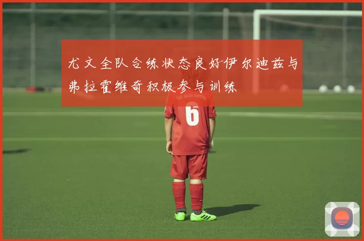 尤文全队合练状态良好伊尔迪兹与弗拉霍维奇积极参与训练