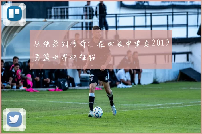 从绝杀到传奇:在回放中重走2019男篮世界杯征程