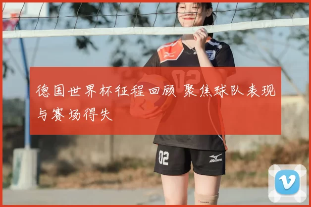 德国世界杯征程回顾 聚焦球队表现与赛场得失