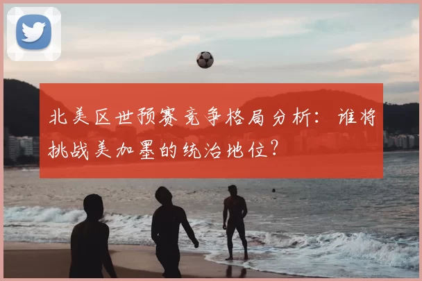 北美区世预赛竞争格局分析：谁将挑战美加墨的统治地位？
