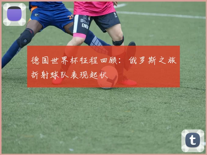 德国世界杯征程回顾:俄罗斯之旅折射球队表现起伏