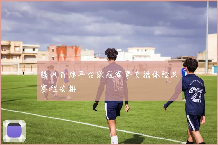 腾讯直播平台欧冠赛事直播体验及赛程安排