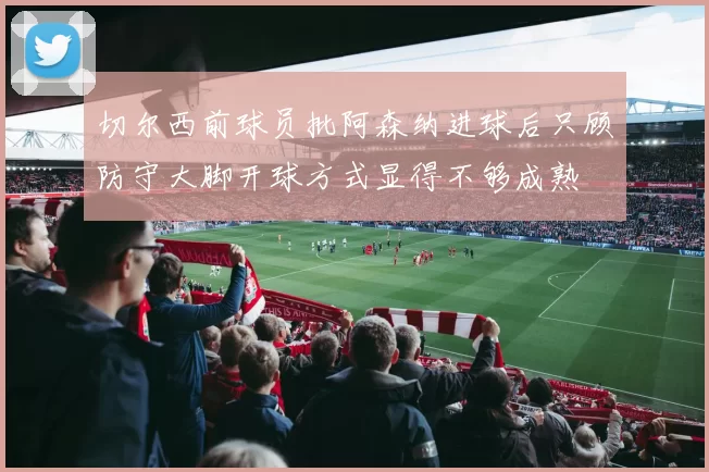 切尔西前球员批阿森纳进球后只顾防守大脚开球方式显得不够成熟