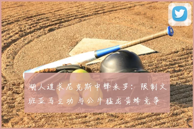 湖人追求尼克斯中锋米罗:限制文班亚马立功 与公牛猛龙黄蜂竞争