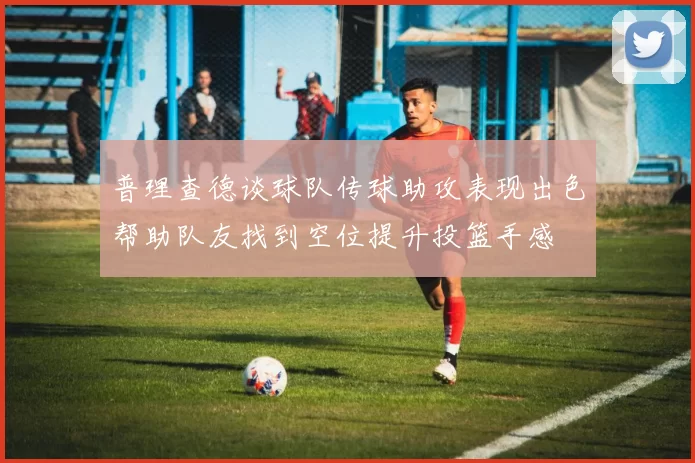 普理查德谈球队传球助攻表现出色帮助队友找到空位提升投篮手感