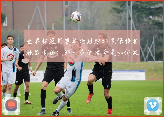 世界杯冠军赛单场进球纪录保持者独家专访：那一夜的传奇是如何诞生的