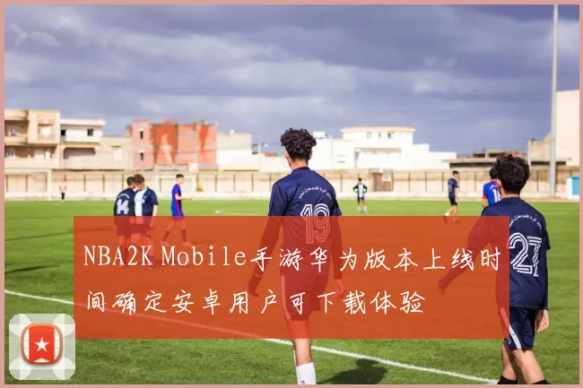 NBA2K Mobile手游华为版本上线时间确定安卓用户可下载体验